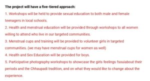 The project will have a five-tiered approach: 1. Workshops will be held to provide sexual education to both male and female teenagers in local schools. 2. Health and menstrual education will be provided through workshops to all women willing to attend who live in our targeted communities. 3. Menstrual cups and training will be provided to volunteer girls in targeted communities. (we may have menstrual cups for women as well) 4. Health and Sex Education will be provided for boys. 5. Participative photography workshops to showcase the girls feelings fsouiabout their periods and the Chhaupadi tradition, and on what they would like to change about the experience.